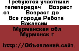 Требуются участники телепередач. › Возраст от ­ 18 › Возраст до ­ 60 - Все города Работа » Вакансии   . Мурманская обл.,Мурманск г.